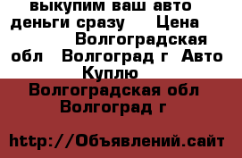 выкупим ваш авто . деньги сразу . › Цена ­ 777 777 - Волгоградская обл., Волгоград г. Авто » Куплю   . Волгоградская обл.,Волгоград г.